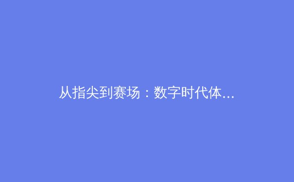 从指尖到赛场：数字时代体育新闻的多元视角与深度叙事 - 2