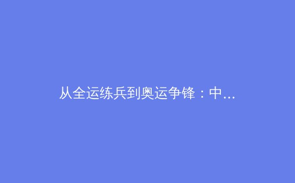 从全运练兵到奥运争锋：中国田径新生代如何重塑竞技格局
